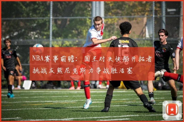 NBA赛事前瞻：国王对决快船开拓者挑战灰熊尼克斯力争战胜活塞