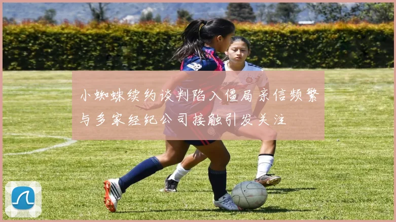 小蜘蛛续约谈判陷入僵局亲信频繁与多家经纪公司接触引发关注