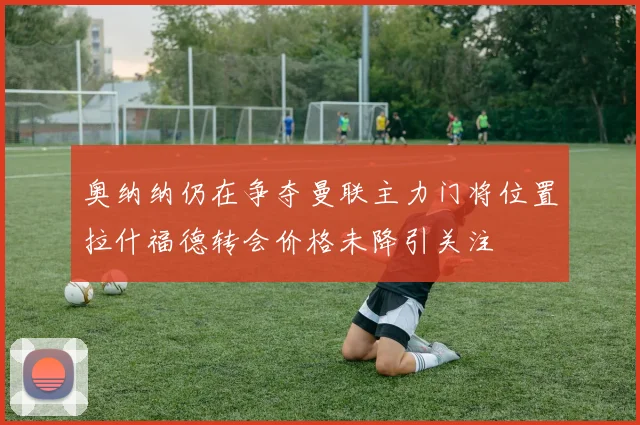 奥纳纳仍在争夺曼联主力门将位置拉什福德转会价格未降引关注