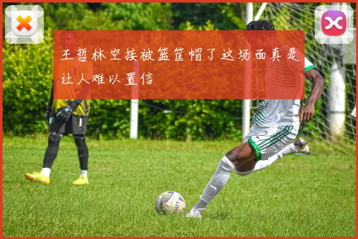 王哲林空接被篮筐帽了这场面真是让人难以置信