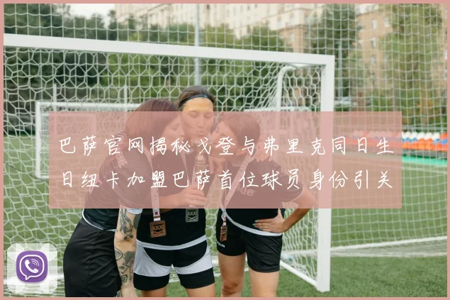 巴萨官网揭秘戈登与弗里克同日生日纽卡加盟巴萨首位球员身份引关注