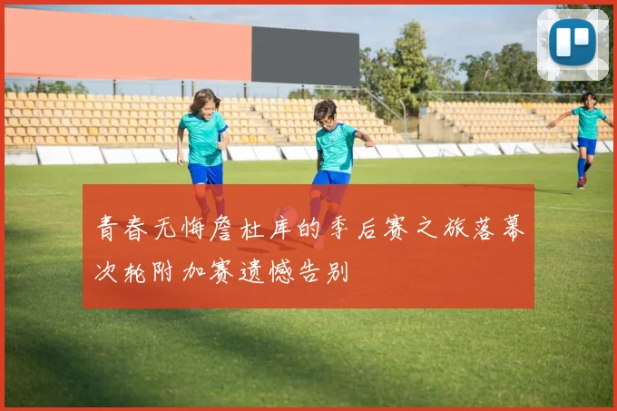 青春无悔詹杜库的季后赛之旅落幕次轮附加赛遗憾告别
