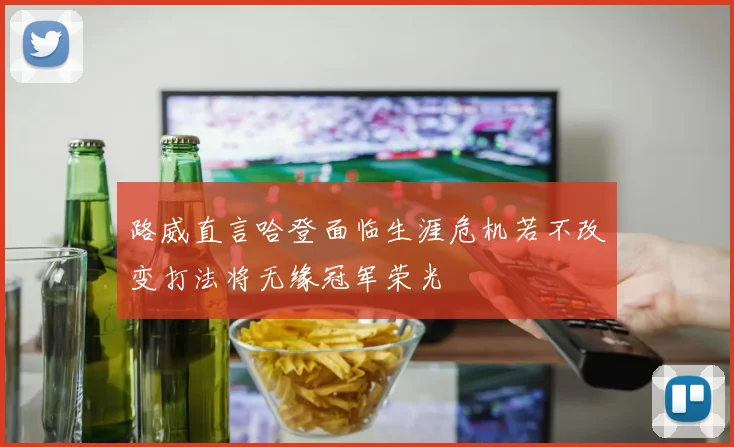 路威直言哈登面临生涯危机若不改变打法将无缘冠军荣光