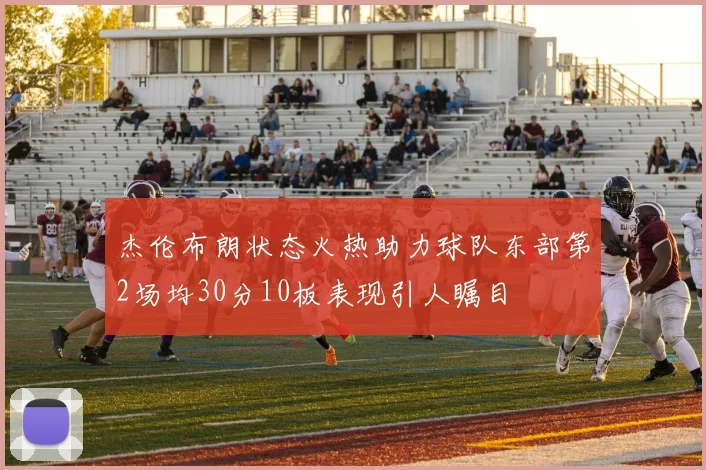 杰伦布朗状态火热助力球队东部第2场均30分10板表现引人瞩目
