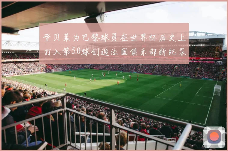 登贝莱为巴黎球员在世界杯历史上打入第50球创造法国俱乐部新纪录