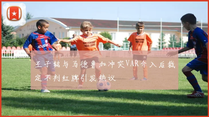 王子铭与马德鲁加冲突VAR介入后裁定不判红牌引发热议