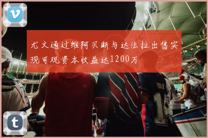 尤文通过维阿买断与达法拉出售实现可观资本收益达1200万